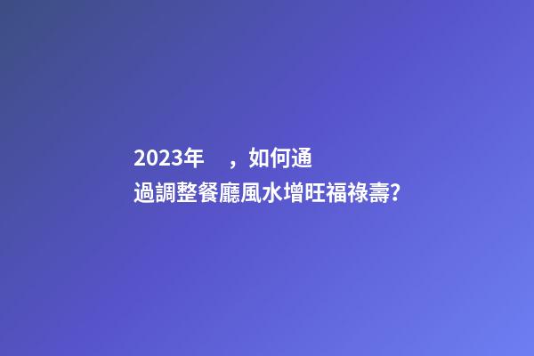2023年，如何通過調整餐廳風水增旺福祿壽？
